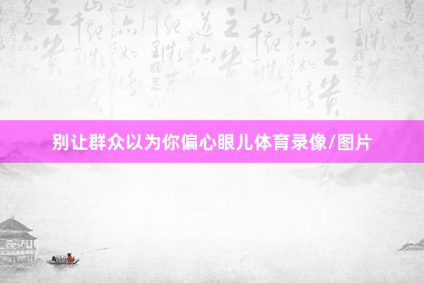 别让群众以为你偏心眼儿体育录像/图片