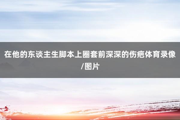 在他的东谈主生脚本上圈套前深深的伤疤体育录像/图片