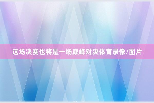 这场决赛也将是一场巅峰对决体育录像/图片
