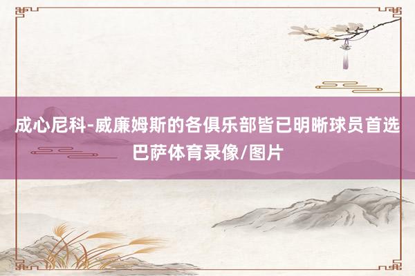 成心尼科-威廉姆斯的各俱乐部皆已明晰球员首选巴萨体育录像/图片