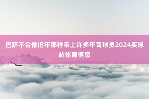 巴萨不会像旧年那样带上许多年青球员2024买球站体育信息