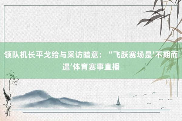 领队机长平戈给与采访暗意：“飞跃赛场是‘不期而遇’体育赛事直播