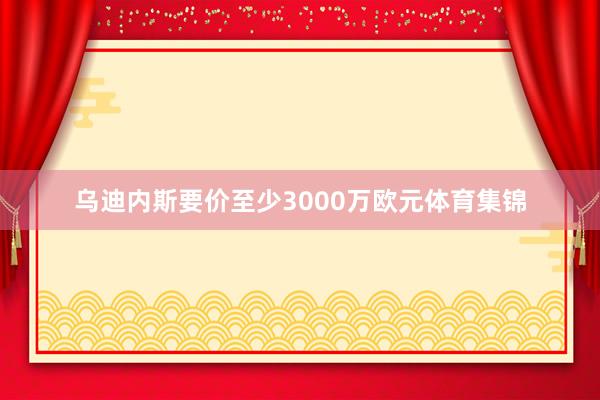 乌迪内斯要价至少3000万欧元体育集锦