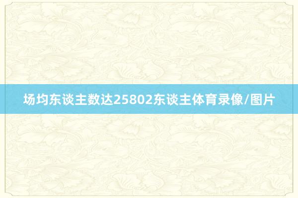 场均东谈主数达25802东谈主体育录像/图片