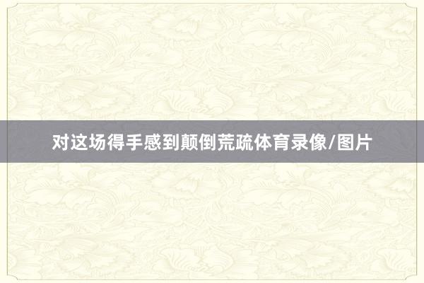对这场得手感到颠倒荒疏体育录像/图片