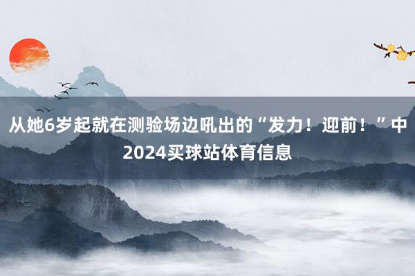 从她6岁起就在测验场边吼出的“发力！迎前！”中2024买球站体育信息