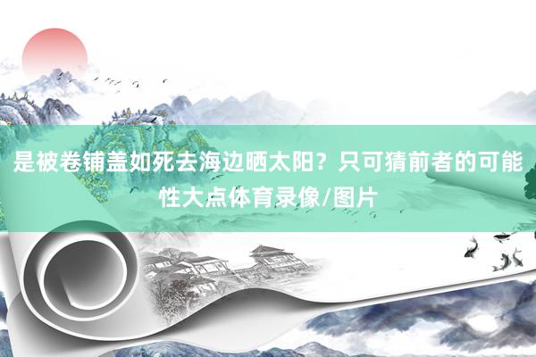 是被卷铺盖如死去海边晒太阳？只可猜前者的可能性大点体育录像/图片