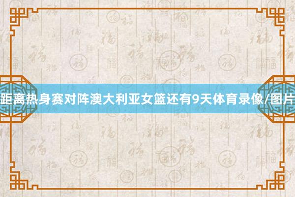 距离热身赛对阵澳大利亚女篮还有9天体育录像/图片