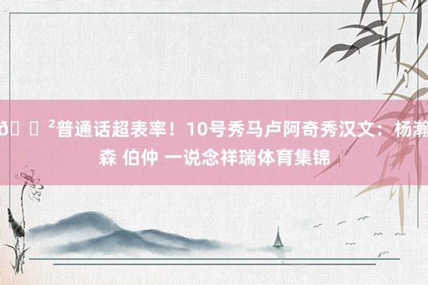 😲普通话超表率！10号秀马卢阿奇秀汉文：杨瀚森 伯仲 一说念祥瑞体育集锦
