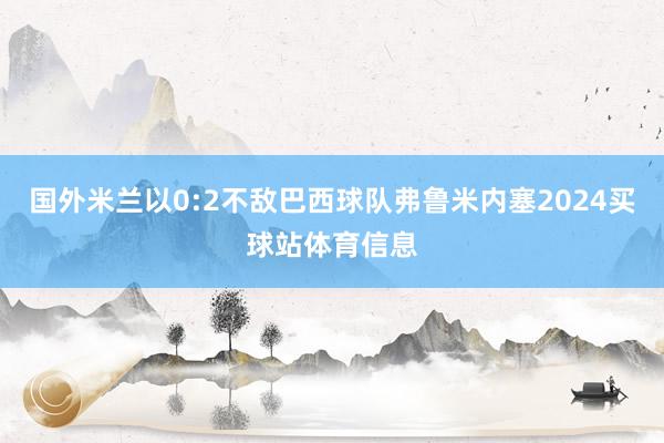 国外米兰以0:2不敌巴西球队弗鲁米内塞2024买球站体育信息