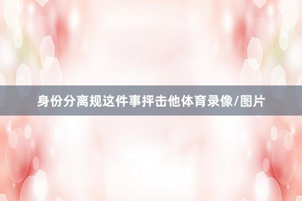 身份分离规这件事抨击他体育录像/图片