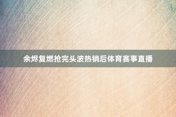 余烬复燃抢完头波热销后体育赛事直播