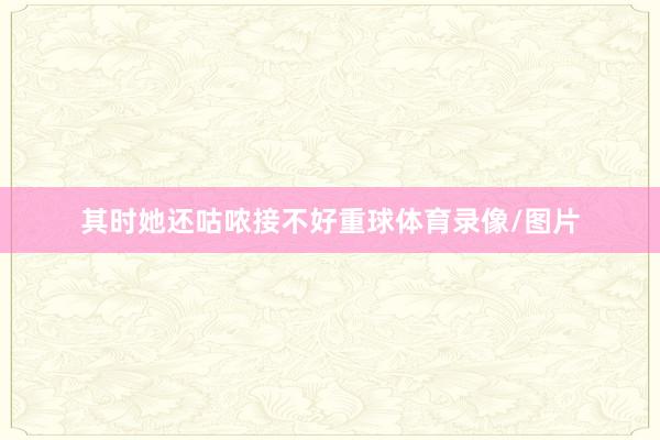 其时她还咕哝接不好重球体育录像/图片