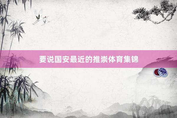 要说国安最近的推崇体育集锦