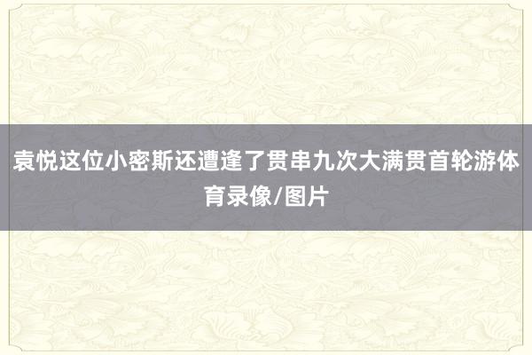 袁悦这位小密斯还遭逢了贯串九次大满贯首轮游体育录像/图片