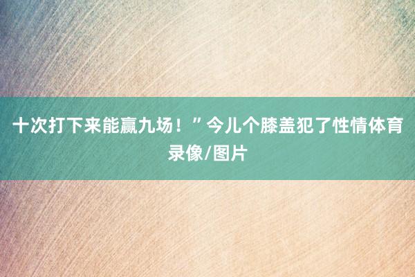 十次打下来能赢九场！”今儿个膝盖犯了性情体育录像/图片