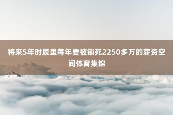将来5年时辰里每年要被锁死2250多万的薪资空间体育集锦