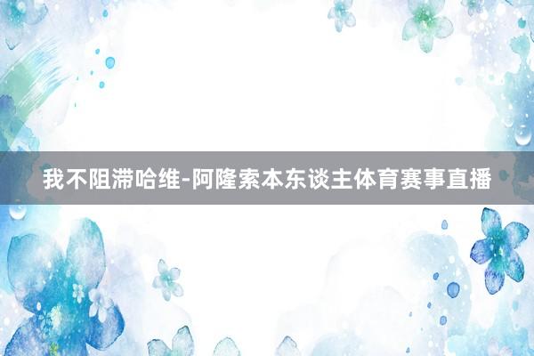 我不阻滞哈维-阿隆索本东谈主体育赛事直播