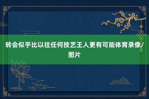 转会似乎比以往任何技艺王人更有可能体育录像/图片