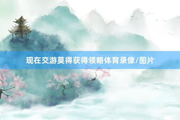 现在交游莫得获得领略体育录像/图片