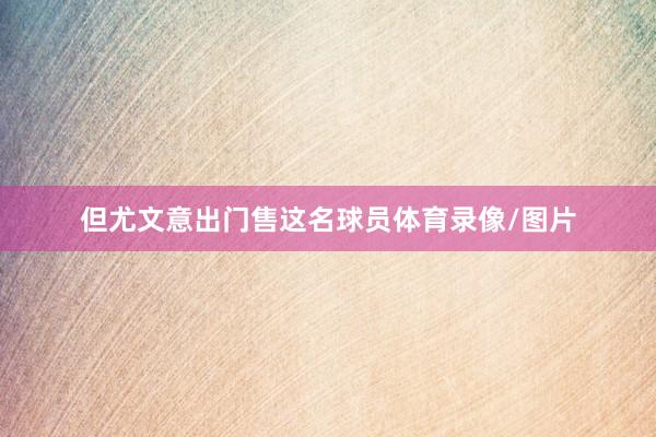 但尤文意出门售这名球员体育录像/图片