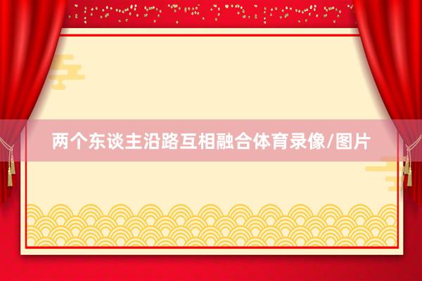 两个东谈主沿路互相融合体育录像/图片
