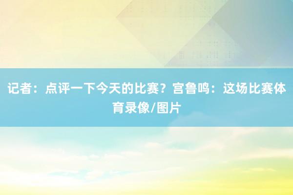 记者：点评一下今天的比赛？宫鲁鸣：这场比赛体育录像/图片