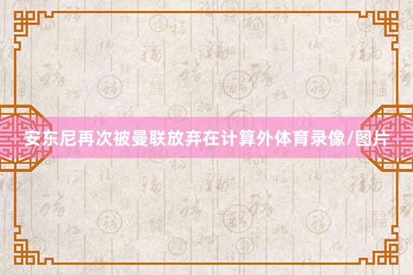 安东尼再次被曼联放弃在计算外体育录像/图片