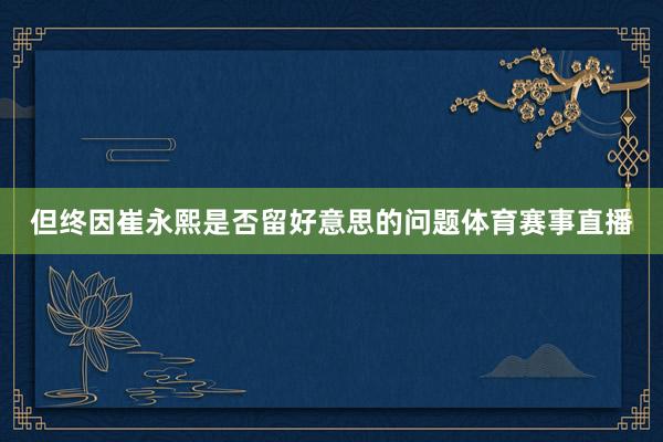但终因崔永熙是否留好意思的问题体育赛事直播