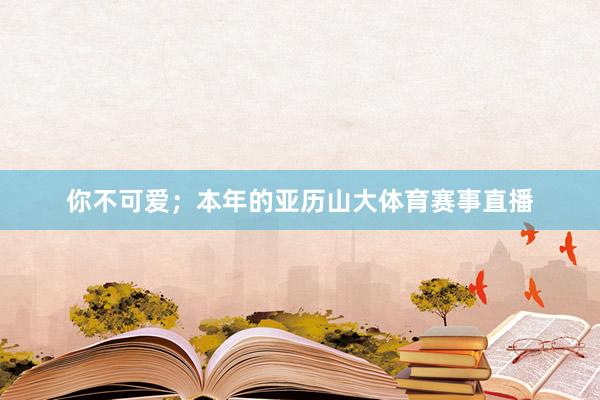 你不可爱；本年的亚历山大体育赛事直播