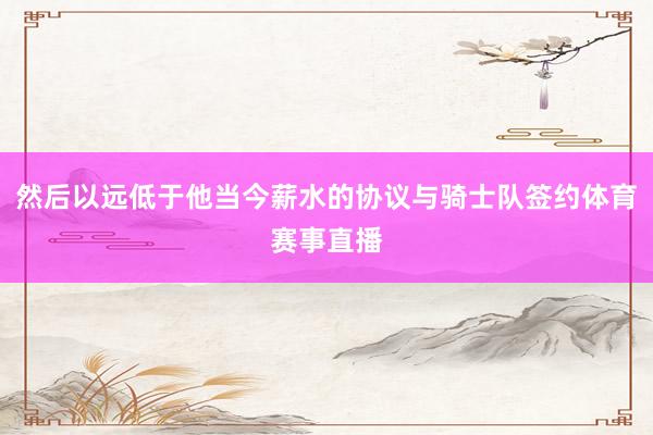 然后以远低于他当今薪水的协议与骑士队签约体育赛事直播
