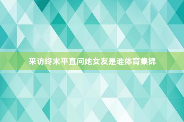 采访终末平直问她女友是谁体育集锦