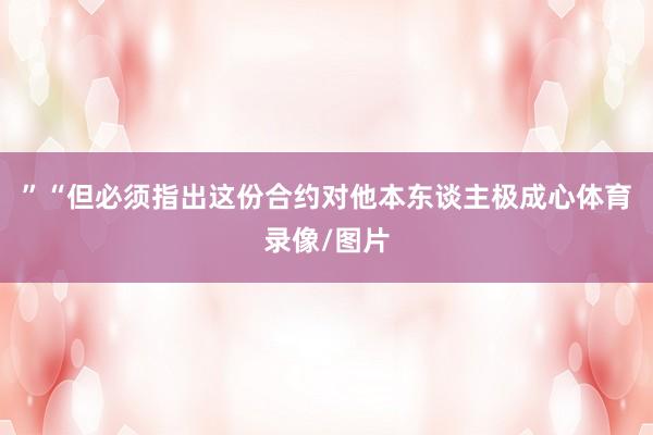 ”“但必须指出这份合约对他本东谈主极成心体育录像/图片