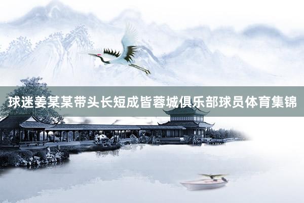 球迷姜某某带头长短成皆蓉城俱乐部球员体育集锦