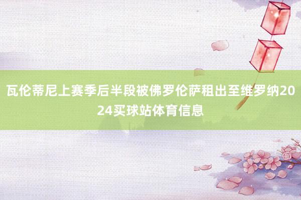 瓦伦蒂尼上赛季后半段被佛罗伦萨租出至维罗纳2024买球站体育信息