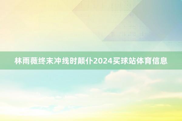 林雨薇终末冲线时颠仆2024买球站体育信息
