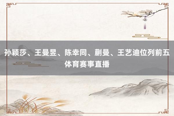 孙颖莎、王曼昱、陈幸同、蒯曼、王艺迪位列前五体育赛事直播