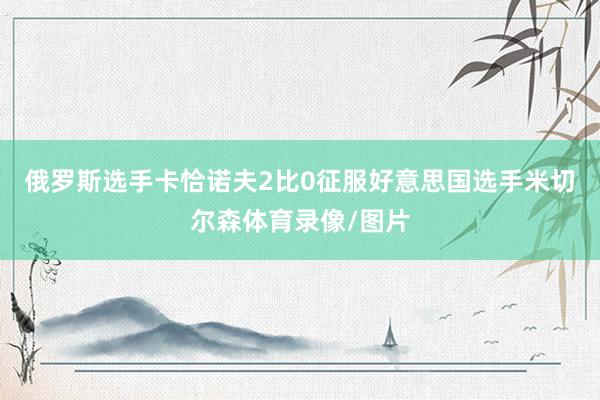 俄罗斯选手卡恰诺夫2比0征服好意思国选手米切尔森体育录像/图片