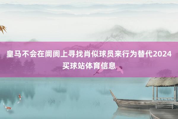 皇马不会在阛阓上寻找肖似球员来行为替代2024买球站体育信息