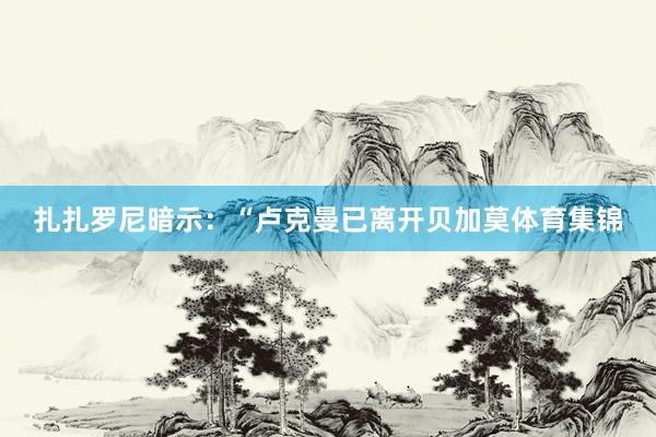 扎扎罗尼暗示：“卢克曼已离开贝加莫体育集锦
