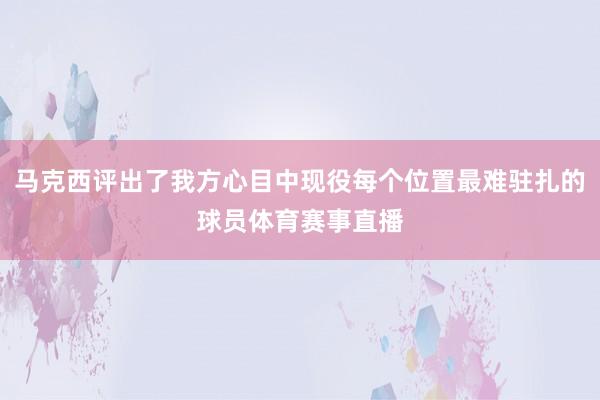马克西评出了我方心目中现役每个位置最难驻扎的球员体育赛事直播