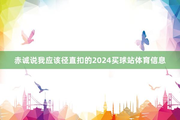 赤诚说我应该径直扣的2024买球站体育信息