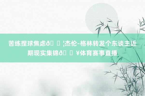 苦练捏球焦虑💦杰伦-格林转发个东谈主近期现实集锦🔥体育赛事直播