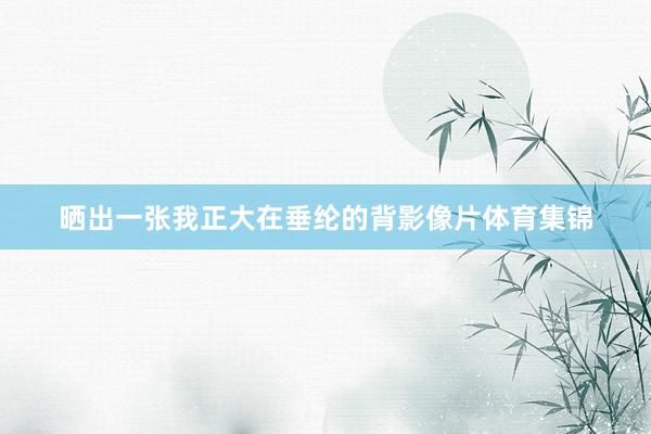 晒出一张我正大在垂纶的背影像片体育集锦