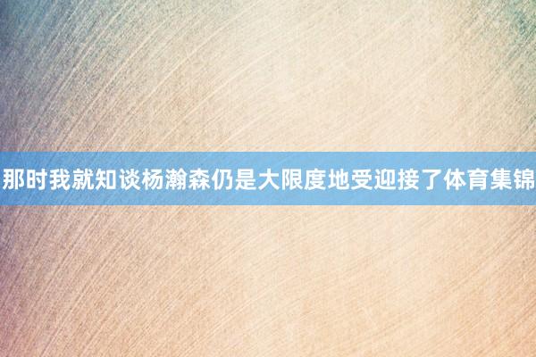 那时我就知谈杨瀚森仍是大限度地受迎接了体育集锦