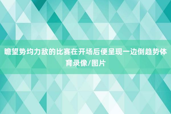 瞻望势均力敌的比赛在开场后便呈现一边倒趋势体育录像/图片