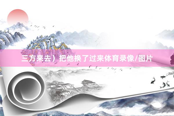 三方来去）把他换了过来体育录像/图片