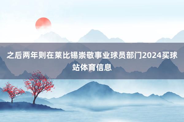 之后两年则在莱比锡崇敬事业球员部门2024买球站体育信息