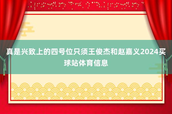 真是兴致上的四号位只须王俊杰和赵嘉义2024买球站体育信息