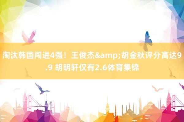 淘汰韩国闯进4强！王俊杰&胡金秋评分高达9.9 胡明轩仅有2.6体育集锦